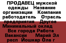 ПРОДАВЕЦ мужской одежды › Название организации ­ Компания-работодатель › Отрасль предприятия ­ Другое › Минимальный оклад ­ 1 - Все города Работа » Вакансии   . Марий Эл респ.,Йошкар-Ола г.